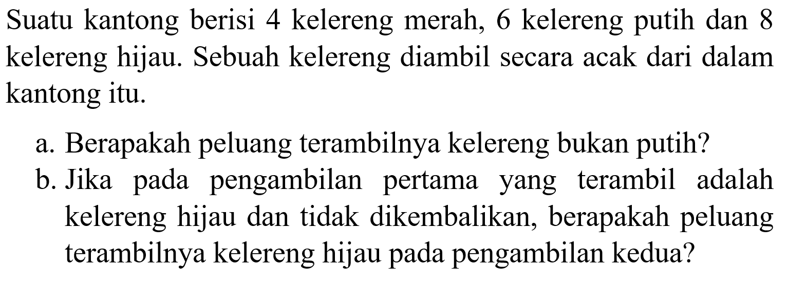 Suatu kantong berisi 4 kelereng merah, 6 kelereng putih dan 8 kelereng hijau. Sebuah kelereng diambil secara acak dari dalam kantong itu. a. Berapakah peluang terambilnya kelereng bukan putih? b. Jika pada pengambilan pertama yang terambil adalah kelereng hijau dan tidak dikembalikan, berapakah peluang terambilnya kelereng hijau pada pengambilan kedua? 