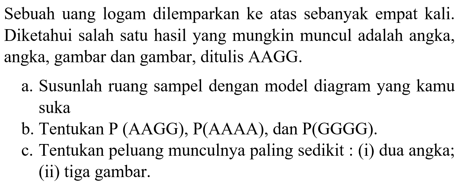 Sebuah uang logam dilemparkan ke atas sebanyak empat kali. Diketahui salah satu hasil yang mungkin muncul adalah angka, angka, gambar dan gambar, ditulis AAGG.a. Susunlah ruang sampel dengan model diagram yang kamu sukab. Tentukan P (AAGG), P(AAAA), dan P(GGGG).c. Tentukan peluang munculnya paling sedikit : (i) dua angka; (ii) tiga gambar.