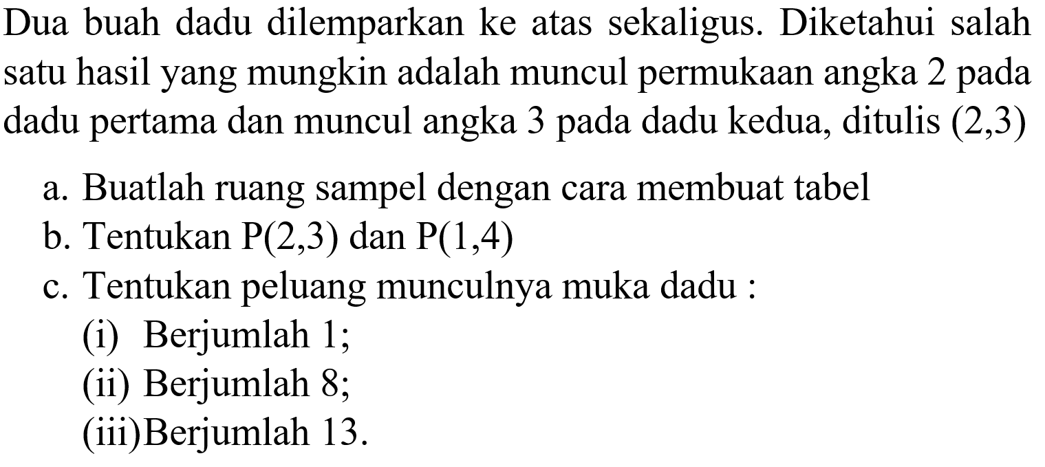 Dua buah dadu dilemparkan ke atas sekaligus. Diketahui salah satu hasil yang mungkin adalah muncul permukaan angka 2 pada dadu pertama dan muncul angka 3 pada dadu kedua, ditulis (2,3) a. Buatlah ruang sampel dengan cara membuat tabelb. Tentukan P (2,3) dan P (1,4) c. Tentukan peluang munculnya muka dadu :(i) Berjumlah 1;(ii) Berjumlah 8;(iii)Berjumlah 13. 