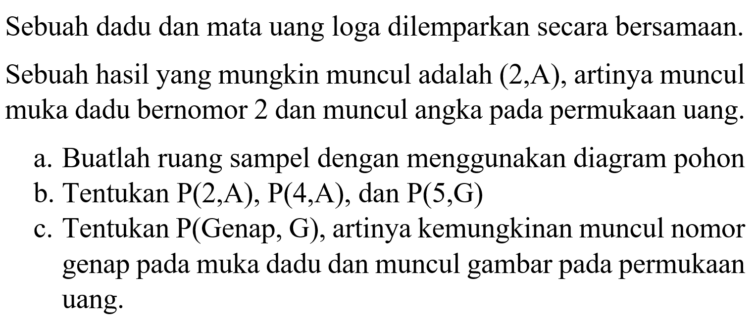 Sebuah dadu dan mata uang loga dilemparkan secara bersamaan. Sebuah hasil yang mungkin muncul adalah  (2, A) , artinya muncul muka dadu bernomor 2 dan muncul angka pada permukaan uang.a. Buatlah ruang sampel dengan menggunakan diagram pohonb. Tentukan  kg(2, A), kg(4, A) , dan  kg(5, G) c. Tentukan  kg(  Genap, G), artinya kemungkinan muncul nomor genap pada muka dadu dan muncul gambar pada permukaan uang.