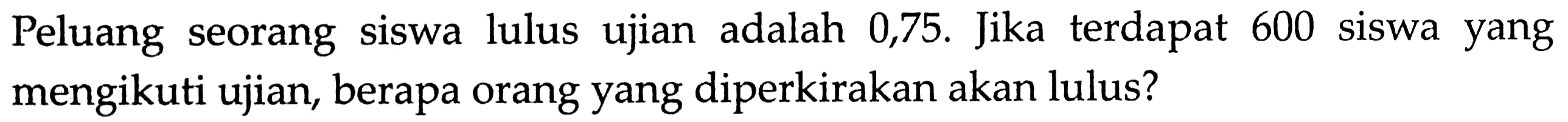 Peluang seorang siswa lulus ujian adalah 0,75. Jika terdapat 600 siswa yang mengikuti ujian, berapa orang yang diperkirakan akan lulus?