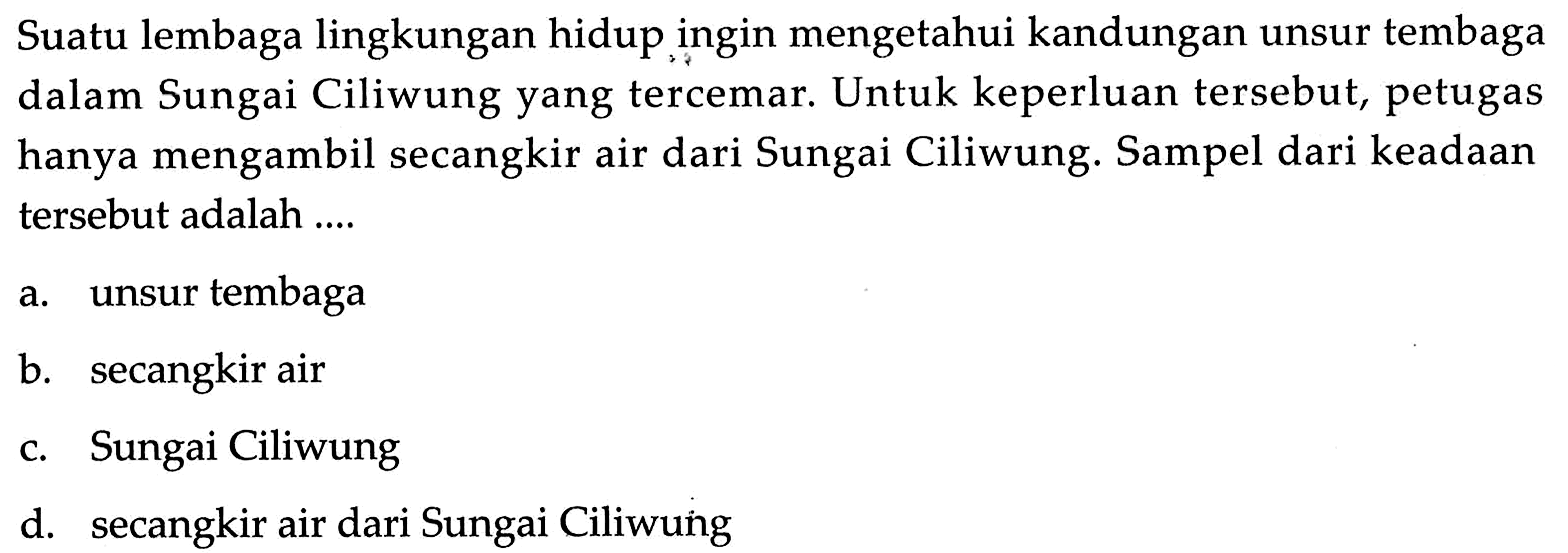 Suatu lembaga lingkungan hidup ingin mengetahui kandungan unsur tembaga dalam Sungai Ciliwung yang tercemar. Untuk keperluan tersebut, petugas hanya mengambil secangkir air dari Sungai Ciliwung. Sampel dari keadaan tersebut adalah....