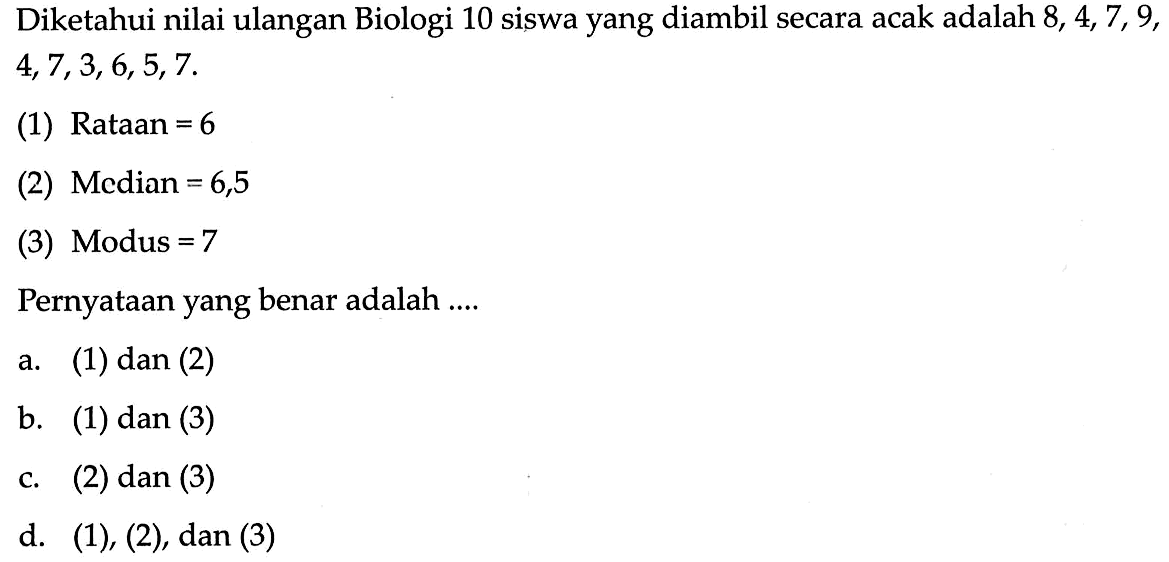 Diketahui nilai ulangan Biologi 10 siswa yang diambil secara acak adalah  8,4,7,9 ,  4,7,3,6,5,7 (1) Rataan  =6 (2) Median  =6,5 (3) Modus  =7 Pernyataan yang benar adalah ....a. (1) dan (2)b. (1) dan (3)c. (2) dan (3)d. (1), (2), dan (3)