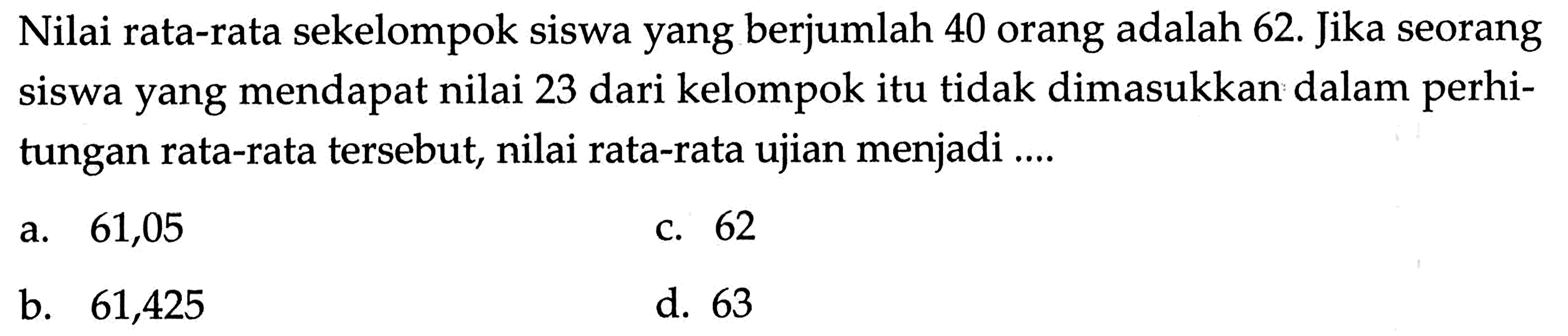 Nilai rata-rata sekelompok siswa yang berjumlah 40 orang adalah 62 . Jika seorang siswa yang mendapat nilai 23 dari kelompok itu tidak dimasukkan dalam perhitungan rata-rata tersebut, nilai rata-rata ujian menjadi ....