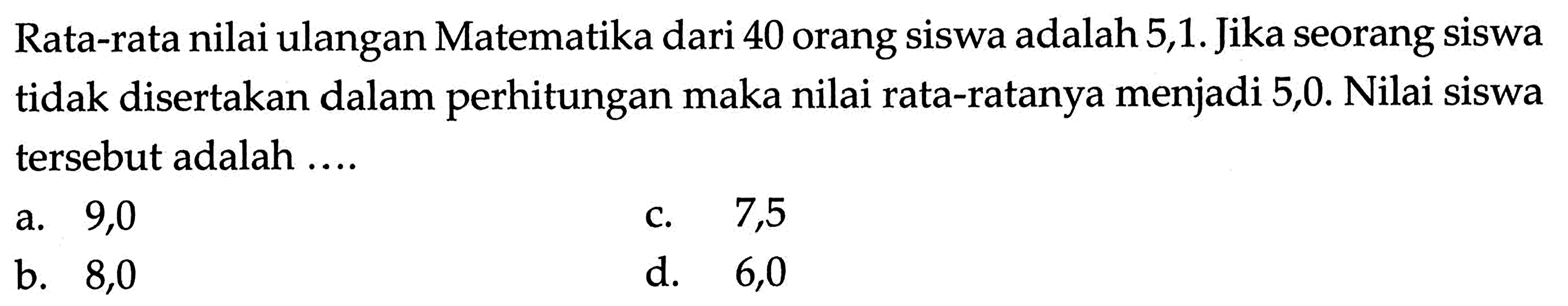 Rata-rata nilai ulangan Matematika dari 40 orang siswa adalah 5,1. Jika seorang siswa tidak disertakan dalam perhitungan maka nilai rata-ratanya menjadi 5,0. Nilai siswa tersebut adalah