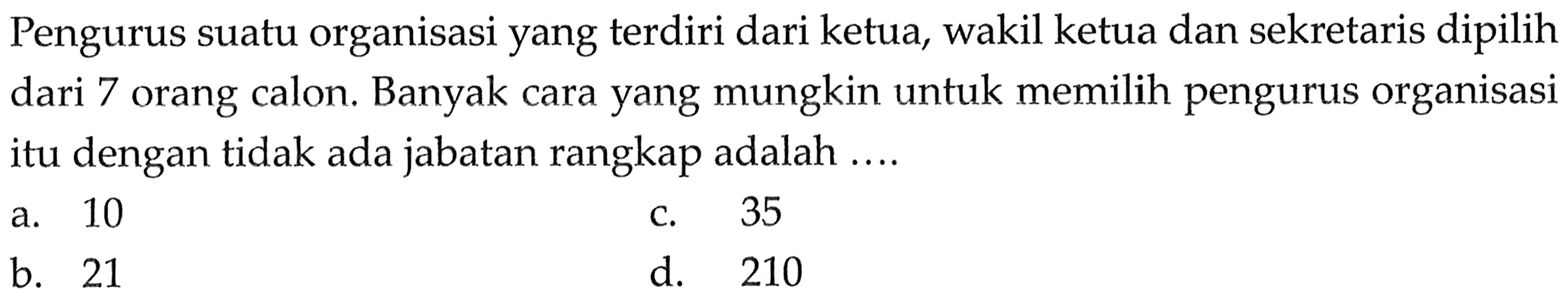 Pengurus suatu organisasi yang terdiri dari ketua, wakil ketua dan sekretaris dipilih dari 7 orang calon. Banyak cara yang mungkin untuk memilih pengurus organisasi itu dengan tidak ada jabatan rangkap adalah ....