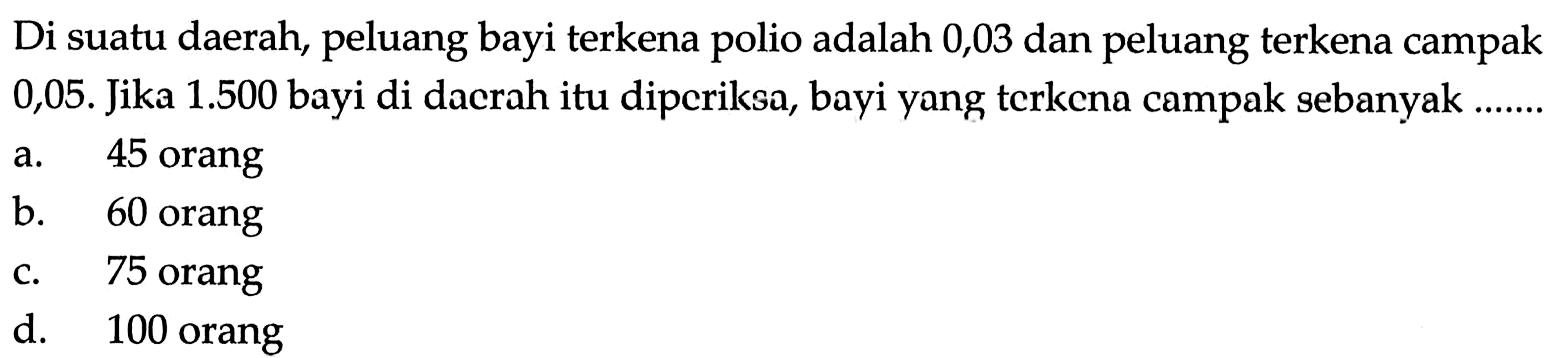 Di suatu daerah, peluang bayi terkena polio adalah 0,03 dan peluang terkena campak 0,05. Jika 1.500 bayi di dacrah itu dipcriksa, bayi yang terkcna campak sebanyak ......