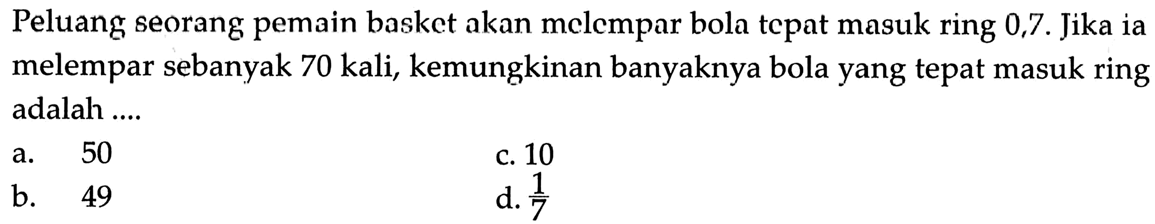 Peluang seorang pemain basket akan melempar bola tepat masuk ring 0,7. Jika ia melempar sebanyak 70 kali, kemungkinan banyaknya bola yang tepat masuk ring adalah....