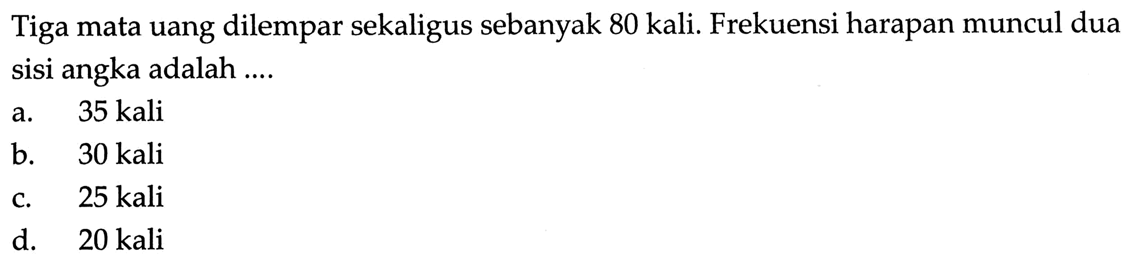 Tiga mata uang dilempar sekaligus sebanyak 80 kali. Frekuensi harapan muncul dua sisi angka adalah ....a. 35 kalib.   30 kali c. 25 kalid.  20 kali