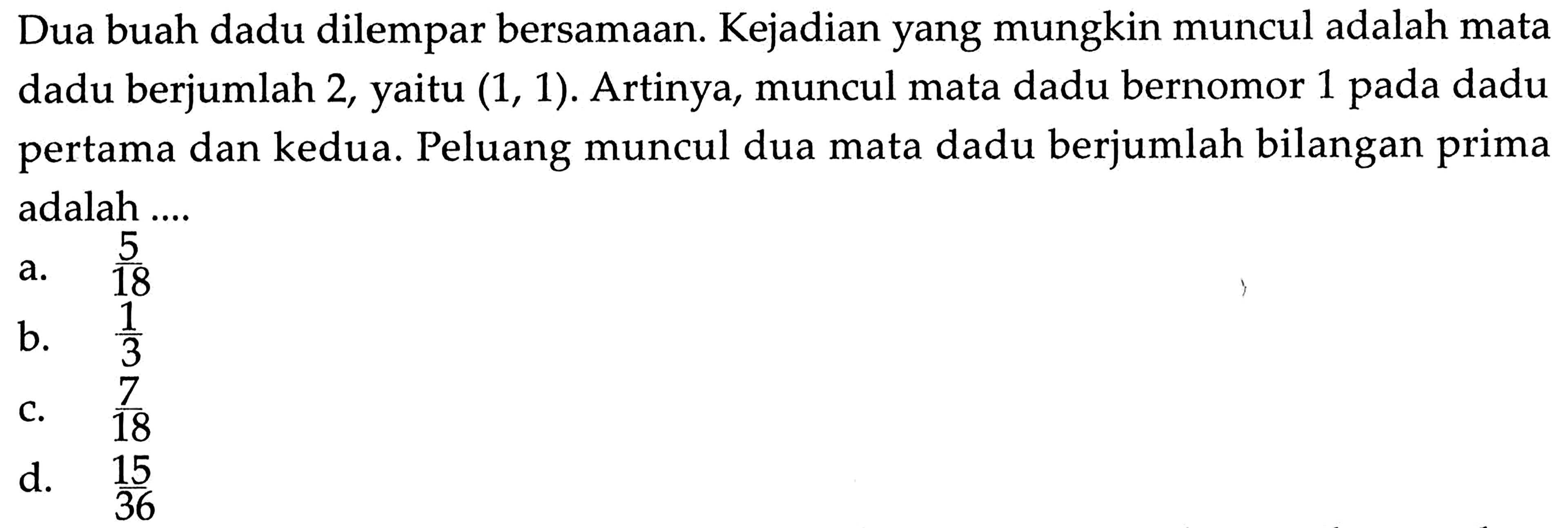 Dua buah dadu dilempar bersamaan. Kejadian yang mungkin muncul adalah mata dadu berjumlah 2, yaitu (1,1). Artinya, muncul mata dadu bernomor 1 pada dadu pertama dan kedua. Peluang muncul dua mata dadu berjumlah bilangan prima adalah ....