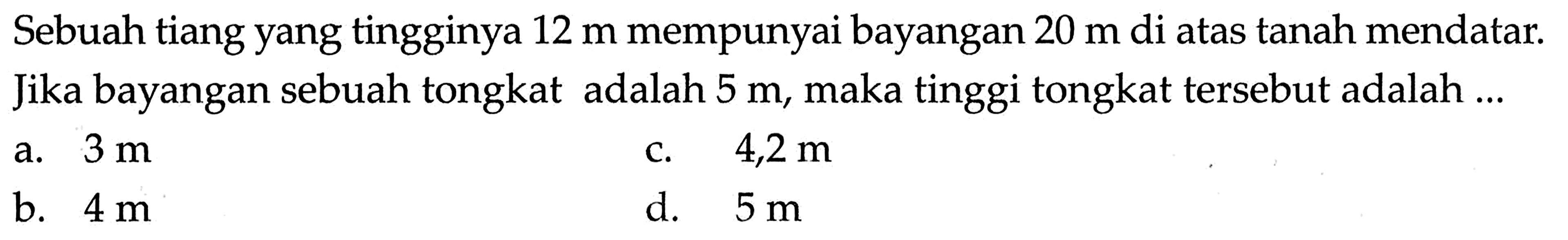 Sebuah tiang yang tingginya 12 m mempunyai bayangan 20 m di atas tanah mendatar. Jika bayangan sebuah tongkat adalah 5 m, maka tinggi tongkat tersebut adalah ...