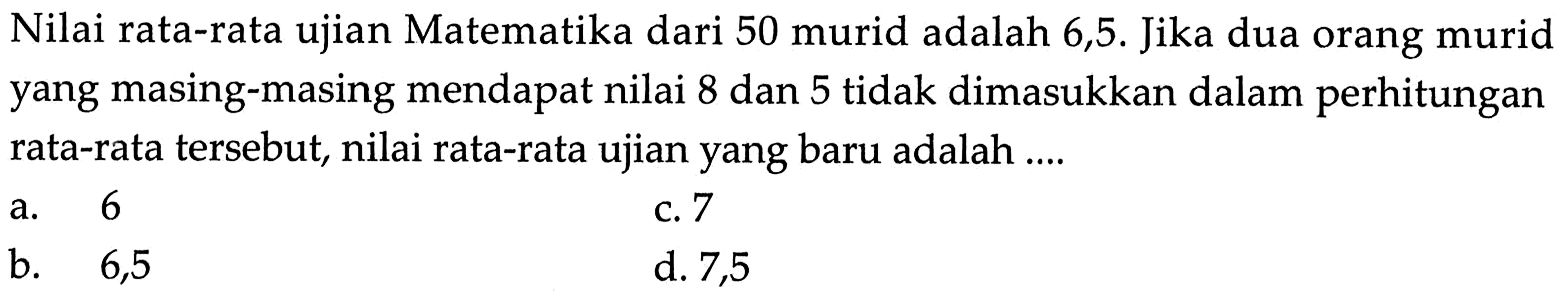 Nilai rata-rata ujian Matematika dari 50 murid adalah 6,5. Jika dua orang murid yang masing-masing mendapat nilai 8 dan 5 tidak dimasukkan dalam perhitungan rata-rata tersebut, nilai rata-rata ujian yang baru adalah ....