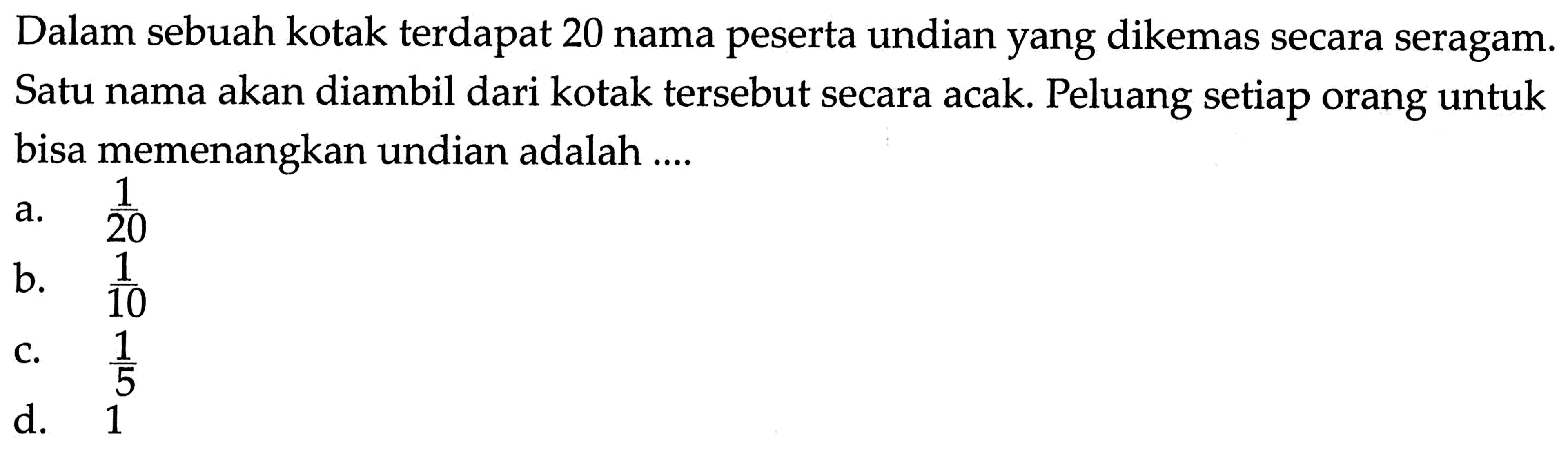 Dalam sebuah kotak terdapat 20 nama peserta undian yang dikemas secara seragam. Satu nama akan diambil dari kotak tersebut secara acak. Peluang setiap orang untuk bisa memenangkan undian adalah ....