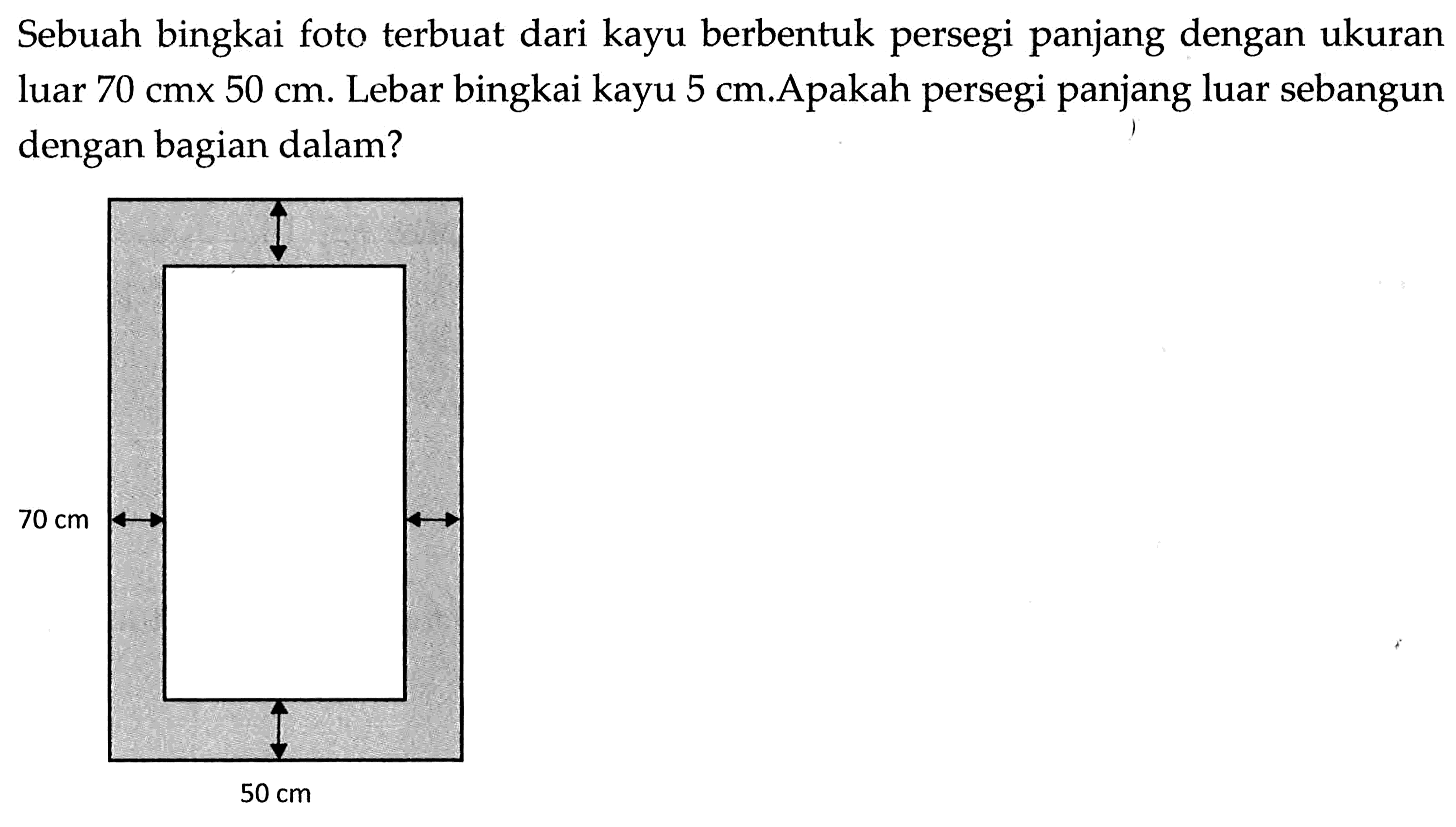 Sebuah bingkai foto terbuat dari kayu berbentuk persegi panjang dengan ukuran luar  70 cmx50 cm . Lebar bingkai kayu  5 cm . A pakah persegi panjang luar sebangun dengan bagian dalam?70 cm 50 cm