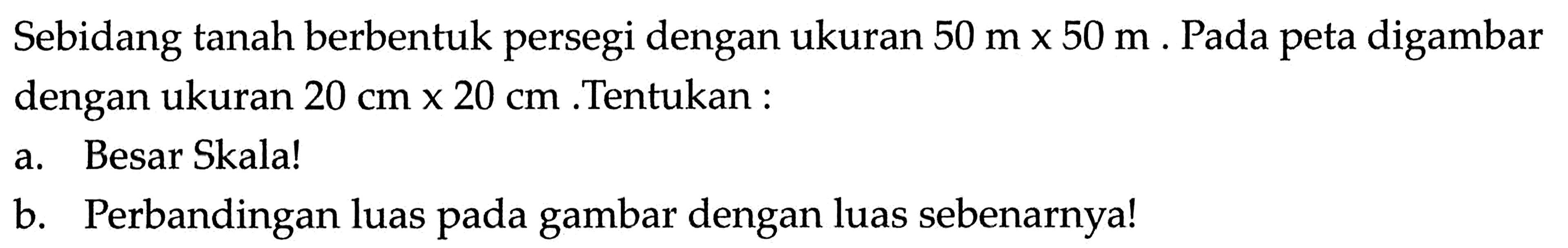 Sebidang tanah berbentuk persegi dengan ukuran 50 m x 50 m. Pada peta digambar dengan ukuran 20 cm x 20 cm .Tentukan :a. Besar Skala!b. Perbandingan luas pada gambar dengan luas sebenarnya!