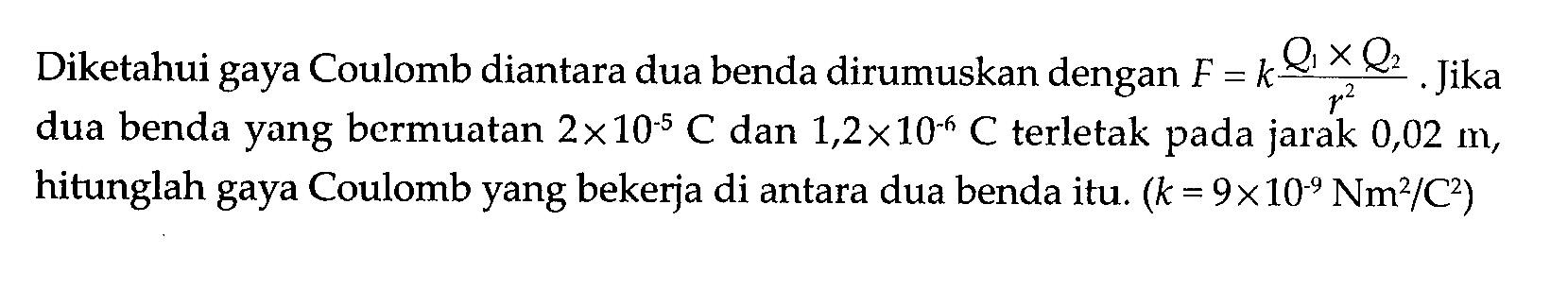 Diketahui gaya Coulomb diantara dua benda dirumuskan dengan F = k(Q1 x Q2)/r^2. Jika dua benda yang bermuatan 2 x 10^(-5) C dan 1,2 x 10^(-6) C terletak pada jarak 0,02 m, hitunglah gaya Coulomb yang bekerja di antara dua benda itu. (k = 9 x 10^(-9) Nm^2/C^2)