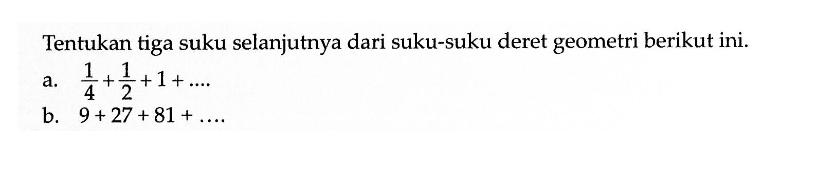 Tentukan tiga suku selanjutnya dari suku-suku deret geometri berikut ini. a. 1/4 + 1/2 + 1 + ... b. 9 + 27 + 81 + ...