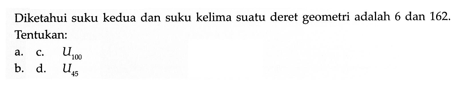 Diketahui suku kedua dan suku kelima suatu deret geometri adalah 6 dan 162. Tentukan: a. c. U100 b. d. U45