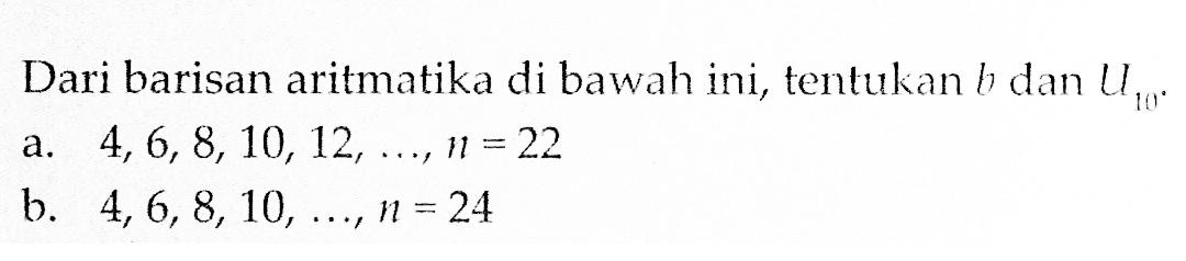 Dari barisan aritmatika di bawah ini, tentukan b dan U10 a. 4, 6, 8, 10, 12,.....,n= 22 a. . b. 4,6,8,10, 24,..., n = 24