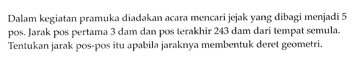 Dalam kegiatan pramuka diadakan acara mencari jejak yang dibagi menjadi 5 pos. Jarak pos pertama 3 dam dan pos terakhir 243 dam dari tempat semula. Tentukan jarak pOs-pos itu apabila jaraknya membentuk deret geometri.