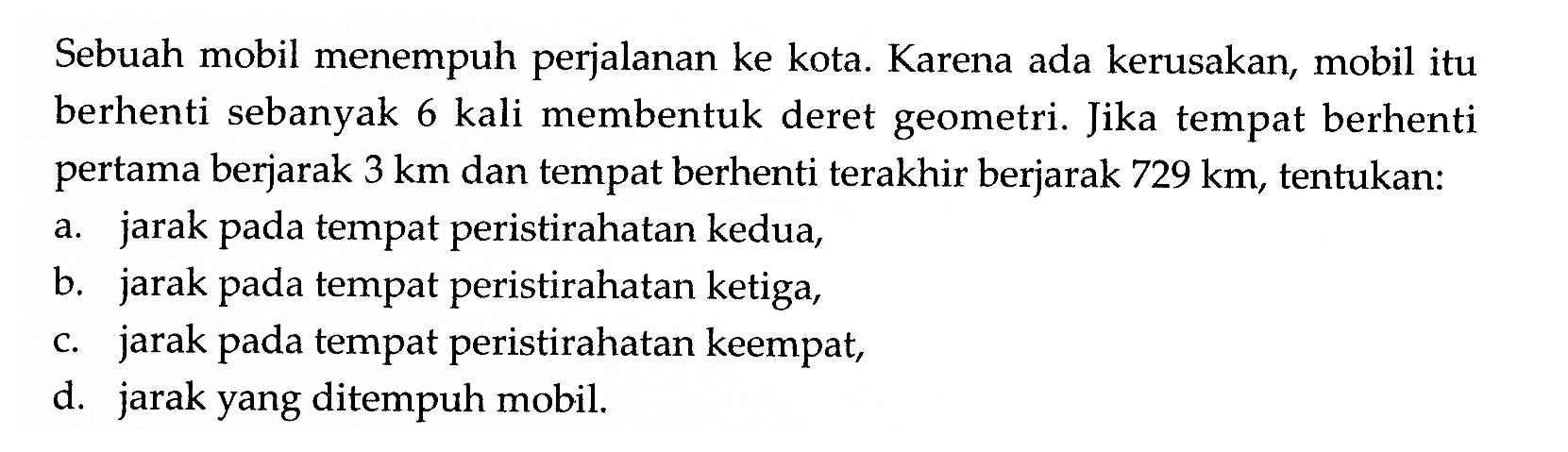 Sebuah mobil menempuh perjalanan ke kota. Karena ada kerusakan, mobil itu berhenti sebanyak 6 kali membentuk deret geometri. Jika tempat berhenti pertama berjarak 3 km dan tempat berhenti terakhir berjarak 729 km, tentukan:
a. jarak pada tempat peristirahatan kedua,
b. jarak pada tempat peristirahatan ketiga,
c. jarak pada tempat peristirahatan keempat,
d. jarak yang ditempuh mobil.