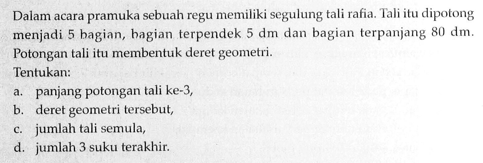 Dalam acara pramuka sebuah regu memiliki segulung tali rafia. Tali itu dipotong menjadi 5 bagian, bagian terpendek 5 dm dan bagian terpanjang 80 dm. Potongan tali itu membentuk deret geometri. Tentukan: a. panjang potongan tali ke-3, b. deret geometri tersebut, c. jumlah tali semula, d. jumlah 3 suku terakhir.