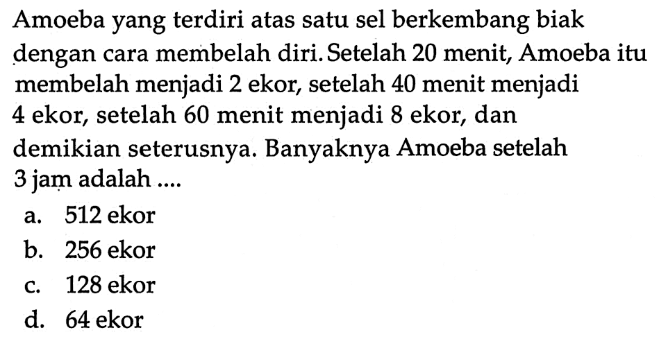 Amoeba yang terdiri atas satu sel berkembang biak dengan cara membelah diri. Setelah 20 menit, Amoeba itu membelah menjadi 2 ekor, setelah 40 menit menjadi 4 ekor, setelah 60 menit menjadi 8 ekor, dan demikian seterusnya. Banyaknya Amoeba setelah 3 jam adalah ... a. 512 ekor b. 256 ekor c. 128 ekor d. 64 ekor