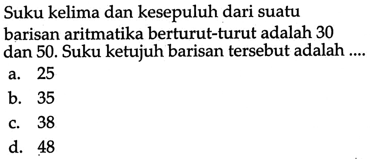 Suku kelima dan kesepuluh dari suatu barisan aritmatika berturut-turut adalah 30 dan 50. Suku ketujuh barisan tersebut adalah .... a. 25 b. 35 c. 38 d. 48