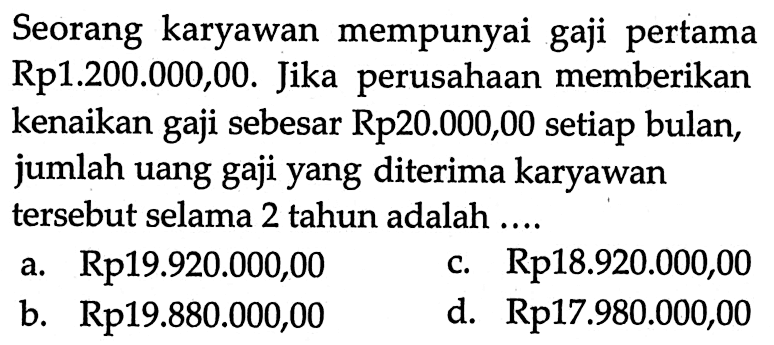 Seorang karyawan mempunyai gaji pertama Rp1.200.000,00. Jika perusahaan memberikan kenaikan gaji sebesar Rp20.000,00 setiap bulan, jumlah uang gaji yang diterima karyawan tersebut selama 2 tahun adalah....