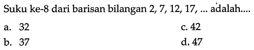 Suku ke-8 dari barisan bilangan 2, 7, 12, 17 , adalah a.32 c. 42 b. 37 d. 47