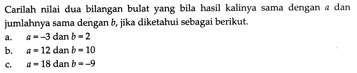 Carilah nilai dua bilangan bulat yang bila hasil kalinya sama dengan a dan jumlahnya sama dengan b, jika diketahui sebagai berikut. a. a = -3 dan b = 2 b. a = 12 dan b = 10 c. a = 18 dan b = -9