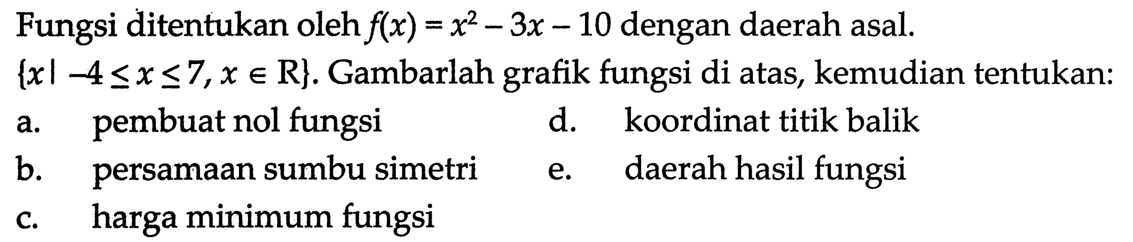 Fungsi ditentukan oleh f(x) = x^2 - 3x - 10 dengan daerah asal. {x l -4 <= x <= 7, x e R}. Gambarlah grafik fungsi di atas, kemudian tentukan: a. pembuat nol fungsi d. koordinat titik balik b. persamaan sumbu simetri e. daerah hasil fungsi c. harga minimum fungsi