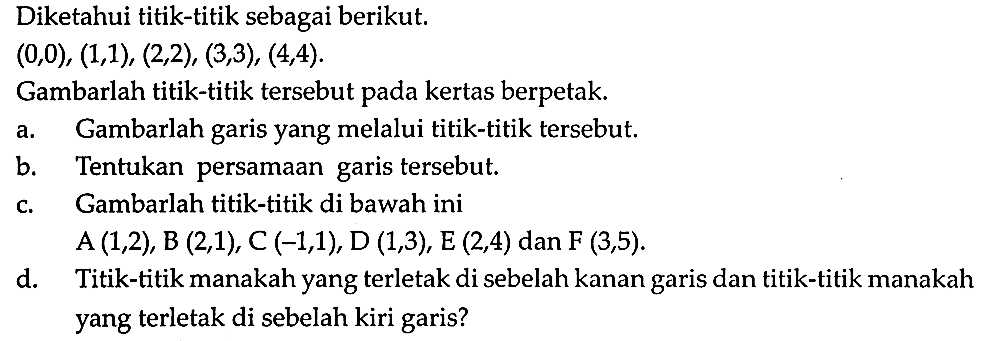 Diketahui titik-titik sebagai berikut: (0,0), (1,1), (2,2), (3,3), (4,4). Gambarlah titik-titik tersebut pada kertas berpetak. a. Gambarlah garis yang melalui titik-titik tersebut. b. Tentukan persamaan garis tersebut. c. Gambarlah titik-titik di bawah ini A (1,2), B (2,1), C (-1,1), D(1,3), E (2,4) dan F (3,5). d. Titik-titik manakah yang terletak di sebelah kiri garis?