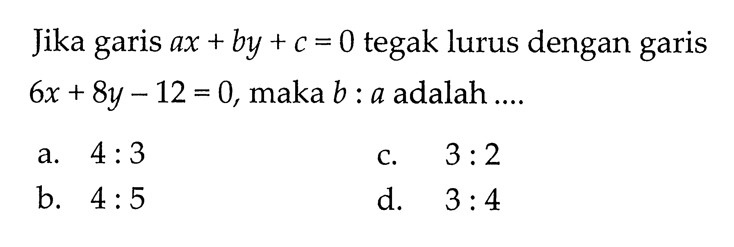 Jika garis ax + by + c = 0 tegak lurus dengan garis 6x + 8y - 12 = 0, maka b : a adalah ....