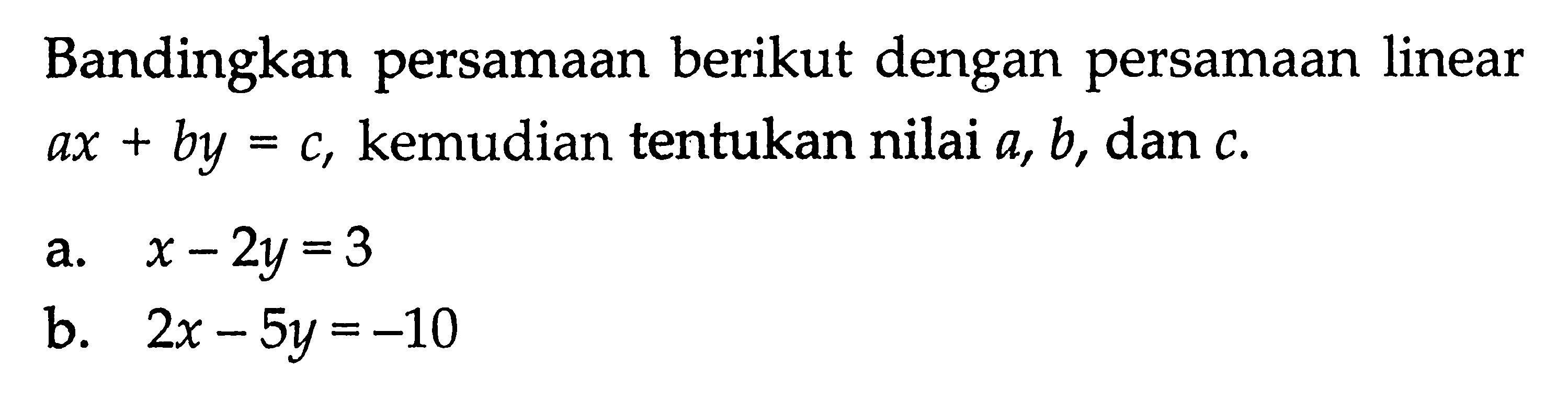 Bandingkan persamaan berikut dengan persamaan linear ax + by = c, kemudian tentukan nilai a, b, dan c. a. x - 2y = 3 b. 2x - 5y = -10