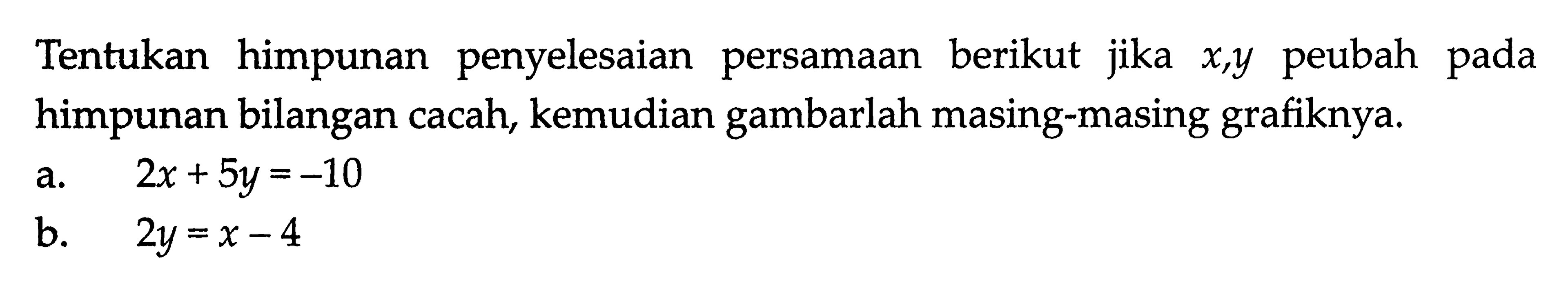 Tentukan himpunan penyelesaian berikut jika x, y peubah pada himpunan bilangan cacah, kemudian gambarlah masing-masing grafiknya. a. 2x + 5y = -10 b. 2y = x - 4