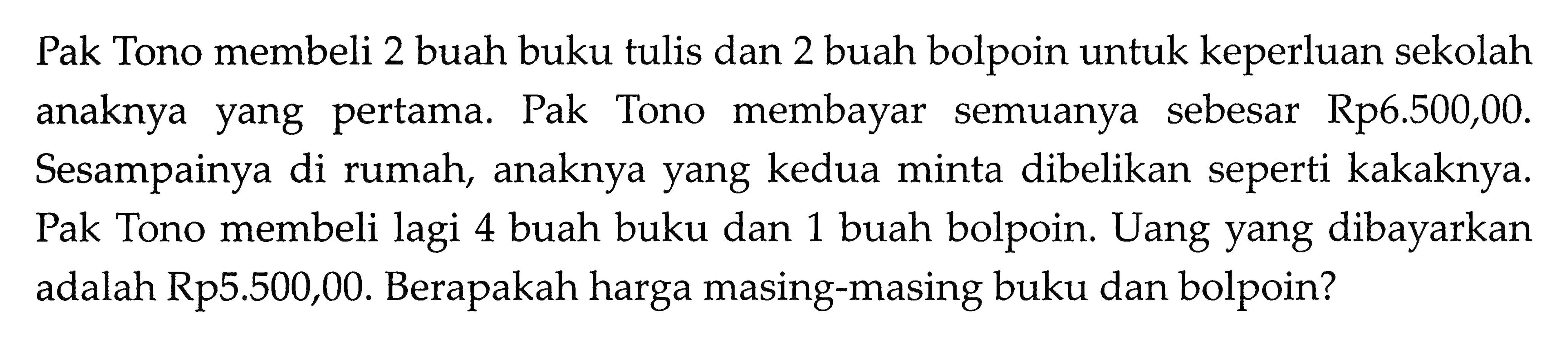 Pak Tono membeli 2 buah buku tulis dan 2 buah bolpoin untuk keperluan sekolah anaknya yang pertama. Pak Tono   membayar semuanya sebesar Rp6.500,00. Sesampainya di rumah, anaknya yang kedua minta dibelikan seperti kakaknya. Pak Tono membeli lagi 4 buah buku dan 1 buah bolpoin. Uang yang dibayarkan adalah Rp5.500,00. Berapakah harga masing-masing buku dan bolpoin?