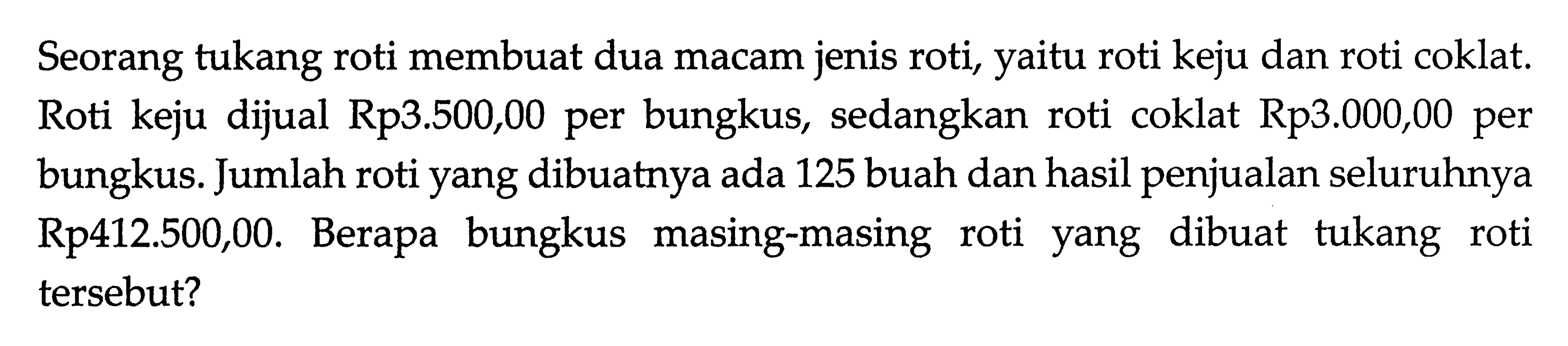 Seorang tukang roti membuat dua macam jenis roti, yaitu roti keju dan roti coklat. Roti keju dijual Rp3.500,00 per bungkus, sedangkan roti coklat Rp3.000,00 per bungkus. Jumlah roti yang dibuatnya ada 125 buah dan hasil penjualan seluruhnya Rp412.500,00. Berapa bungkus masing-masing roti yang dibuat tukang roti tersebut?