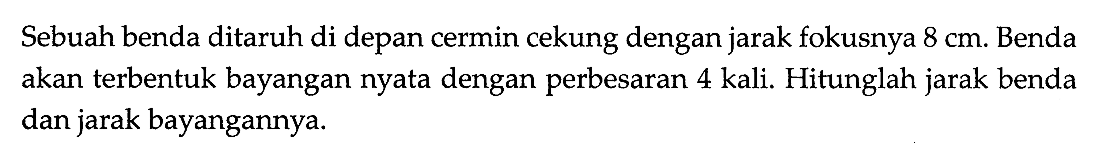 Sebuah benda ditaruh di depan cermin cekung dengan jarak fokusnya 8 cm. Benda akan terbentuk bayangan nyata dengan perbesaran 4 kali. Hitunglah jarak benda dan jarak bayangannya.