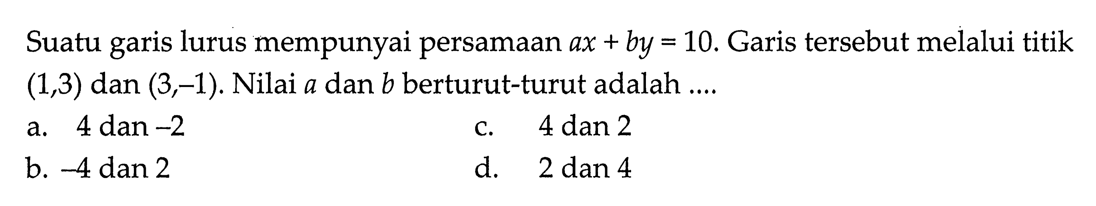 Suatu garis lurus mempunyai persamaan ax + by = 10. Garis tersebut melalui titik (1, 3) dan (3, -1). Nilai a dan b berturut-turut adalah ....