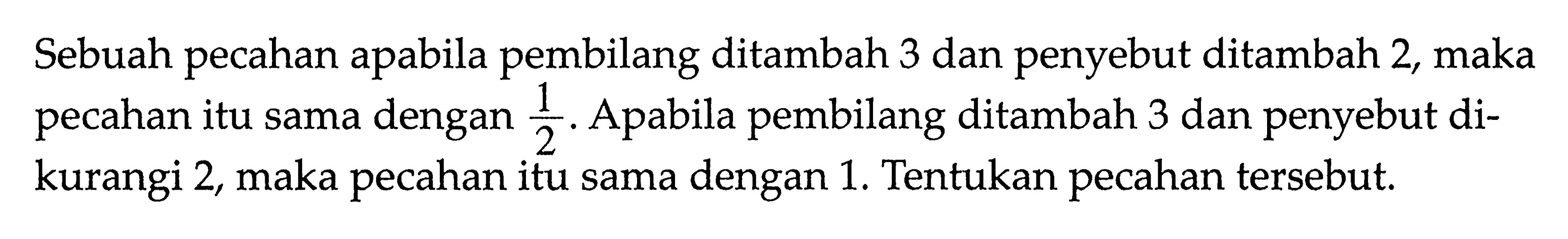 Sebuah pecahan apabila pembilang ditambah 3 dan penyebut ditambah 2, maka pecahan itu sama dengan 1/2. Apabila pembilang ditambah 3 dan penyebut dikurangi 2, maka pecahan itu sama dengan 1. Tentukan pecahan tersebut.