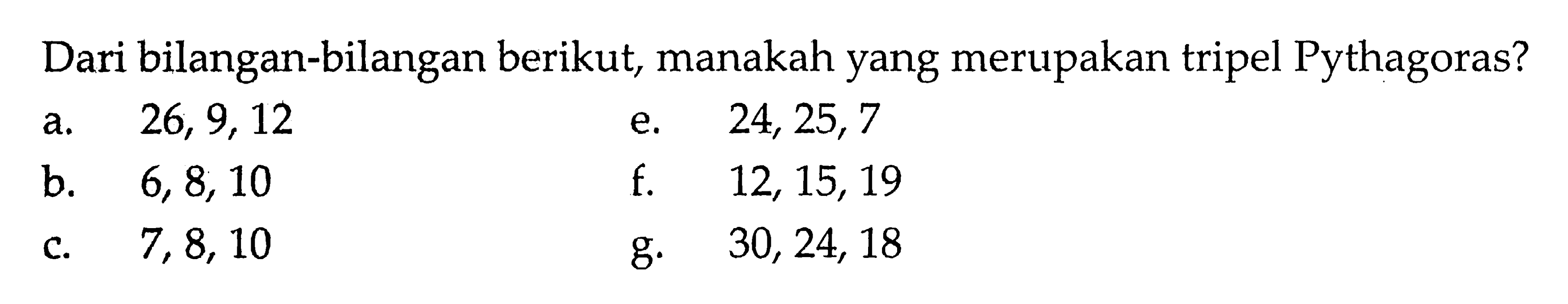 Dari bilangan-bilangan berikut, manakah yang merupakan tripel Pythagoras?a. 26,9,12 e. 24,25,7 b. 6,8,10 f. 12,15,19 c. 7,8,10 g. 30,24,18 