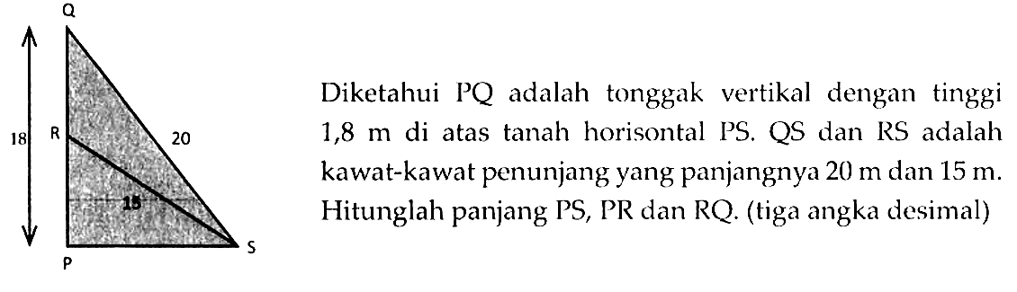 Diketahui PQ adalah tonggak vertikal dengan tinggi 1,8 m di atas tanah horisontal PS, QS, dan RS adalah kawat-kawat penunjang yang panjangnya 20 m dan 15 m. Hitunglah panjang PS, PR, dan RQ. (tiga angka desimal) 