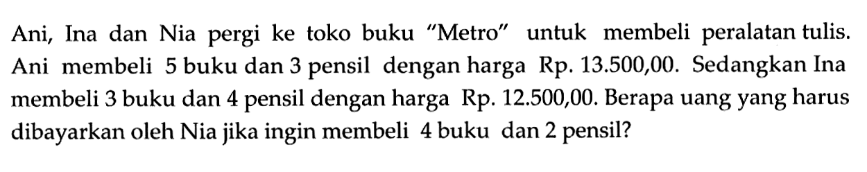 Ani, Ina dan Nia pergi ke toko buku "Metro" untuk membeli peralatan tulis. Ani membeli 5 buku dan 3 pensil dengan harga Rp. 13.500,00. Sedangkan Ina membeli 3 buku dan 4 pensil dengan harga Rp. 12.500,00. Berapa uang yang harus dibayarkan oleh Nia jika ingin membeli 4 buku dan 2 pensil?