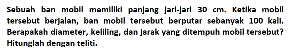 Sebuah ban mobil memiliki panjang jari-jari 30 cm. Ketika mobil tersebut berjalan, ban mobil tersebut berputar sebanyak 100 kali. Berapakah diameter, keliling, dan jarak yang ditempuh mobil tersebut? Hitunglah dengan teliti.