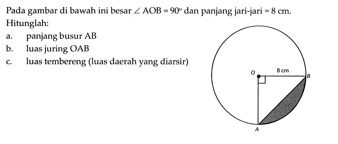 Pada gambar di bawah ini besar sudut AOB=90 dan panjang jari-jari =8 cm. Hitunglah:a. panjang busur ABb. luas juring OABc. luas tembereng (luas daerah yang diarsir)8 cm