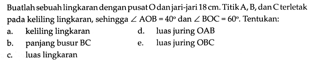 Buatlah sebuah lingkaran dengan pusat O dan jari-jari 18 cm. Titik A, B, dan C terletak pada keliling lingkaran, sehingga sudut AOB=40 dan sudut BOC=60. Tentukan: a. keliling lingkaran b. panjang busur BC c. luas lingkaran d. luas juring OAB e. luas juring OBC 