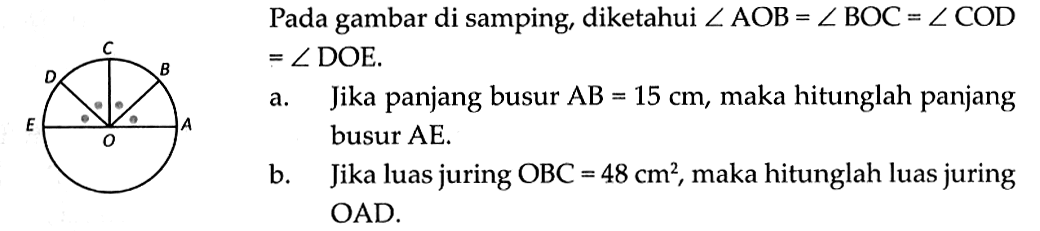 Pada gambar di samping, diketahui  sudut AOB=sudut BOC=sudut COD   =sudut DOE .a. Jika panjang busur  AB=15 cm , maka hitunglah panjang busur AE.b. Jika luas juring  OBC=48 cm^2 , maka hitunglah luas juring OAD.