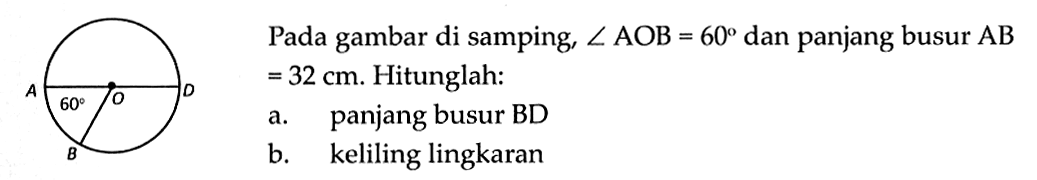 Pada gambar di samping, sudut AOB=60 dan panjang busur AB=32 cm. sudut AOB=60, Hitunglah:a. panjang busur BDb. keliling lingkaran