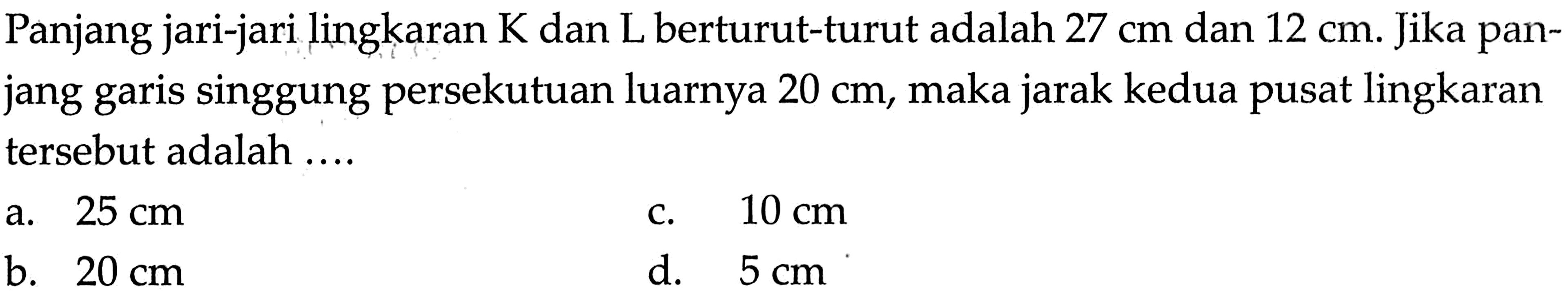 Panjang jari-jari lingkaran K dan L berturut-turut adalah 27 cm dan 12 cm. Jika panjang garis singgung persekutuan luarnya 20 cm, maka jarak kedua pusat lingkaran tersebut adalah ....